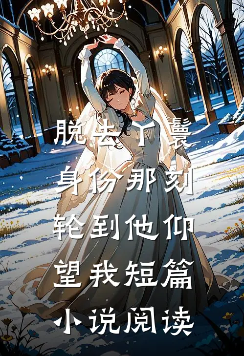 脱去丫鬟身份那刻，轮到他仰望我短篇小说阅读