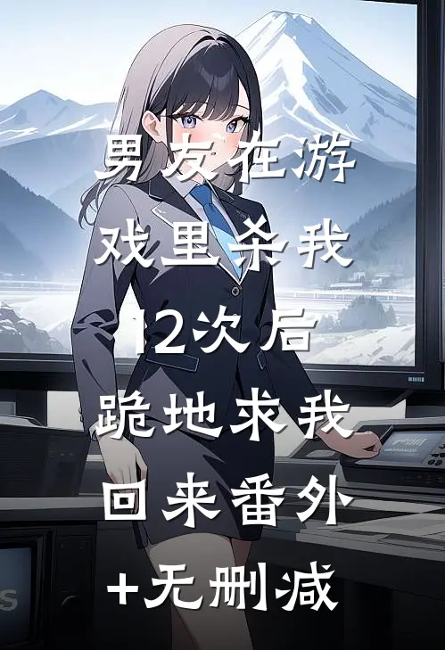 男友在游戏里杀我12次后，跪地求我回来番外+无删减
