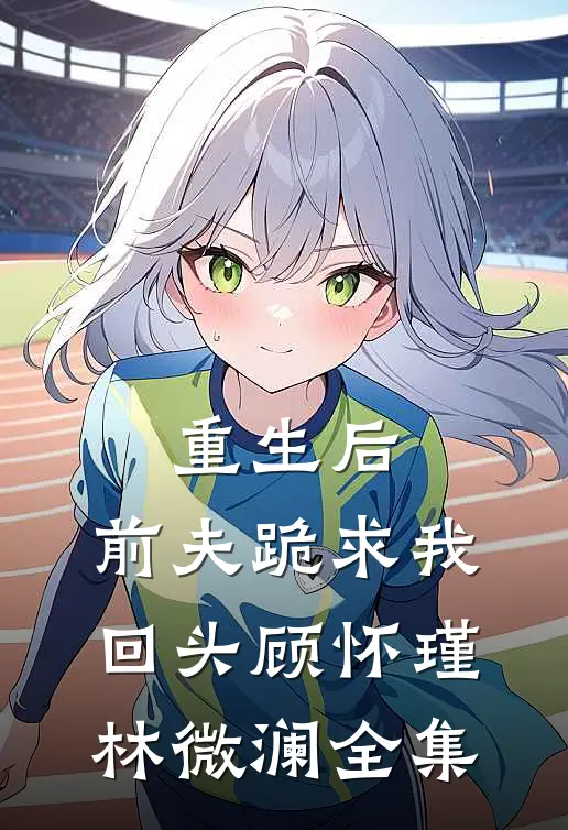 重生后,前夫跪求我回头顾怀瑾林微澜全集免费观看