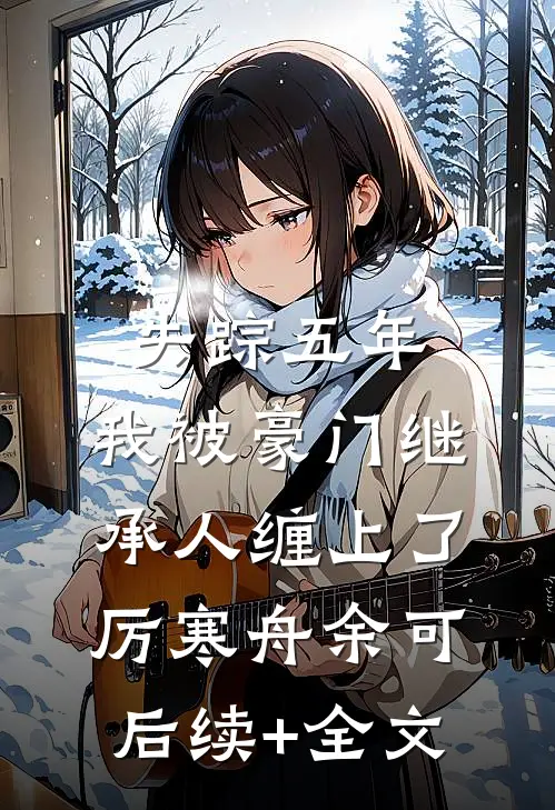 失踪五年，我被豪门继承人缠上了厉寒舟余可后续+全文