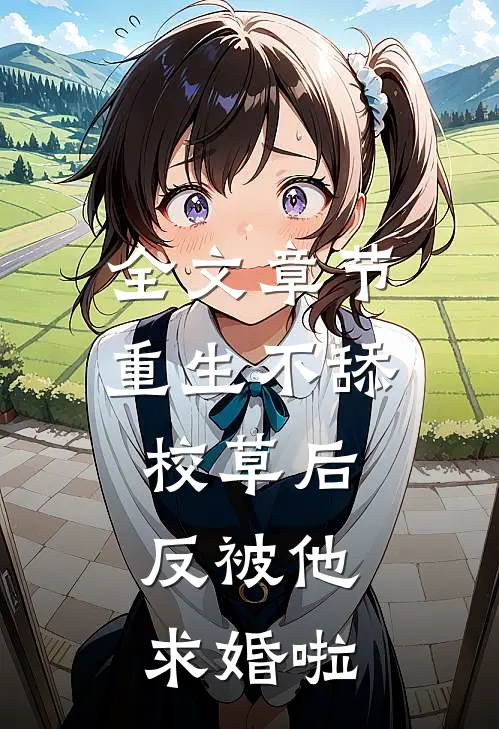 全文章节重生不舔校草后，反被他求婚啦